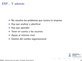 ERP... Y adem´as
No resuelve los problemas que tuviera la empresa
Hay que analizar y planiﬁcar
Hay que aprender
Tener en cuenta a los usuarios
Apoyo al m´aximo nivel
Gesti´on del cambio organizacional
62949 – Internet para las cosas. Fernando Tricas Garc´ıa. 22
 