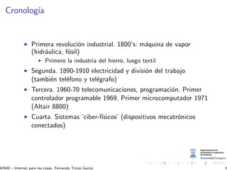 Cronolog´ıa
Primera revoluci´on industrial. 1800’s: m´aquina de vapor
(hidr´aulica, f´osil)
Primero la industria del hierro, luego textil
Segunda. 1890-1910 electricidad y divisi´on del trabajo
(tambi´en tel´efono y tel´egrafo)
Tercera. 1960-70 telecomunicaciones, programaci´on. Primer
controlador programable 1969. Primer microcomputador 1971
(Altair 8800)
Cuarta. Sistemas ’ciber-f´ısicos’ (dispositivos mecatr´onicos
conectados)
62949 – Internet para las cosas. Fernando Tricas Garc´ıa. 3
 