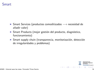 Smart
Smart Services (productos comoditizados −→ necesidad de
a˜nadir valor)
Smart Products (mejor gesti´on del producto, diagn´ostico,
funcionamiento)
Smart supply chain (transparencia, monitorizaci´on, detecci´on
de irregularidades y problemas)
62949 – Internet para las cosas. Fernando Tricas Garc´ıa. 31
 