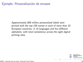 Ejemplo. Personalizaci´on de envases
Approximately 800 million personalized labels were
printed with the top 150 names in each of more than 32
European countries, in 15 languages and ﬁve diﬀerent
alphabets, with total consistency across the eight digital
printing sites.
62949 – Internet para las cosas. Fernando Tricas Garc´ıa. 34
 