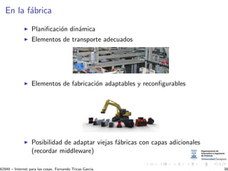 En la f´abrica
Planiﬁcaci´on din´amica
Elementos de transporte adecuados
Elementos de fabricaci´on adaptables y reconﬁgurables
Posibilidad de adaptar viejas f´abricas con capas adicionales
(recordar middleware)
62949 – Internet para las cosas. Fernando Tricas Garc´ıa. 38
 