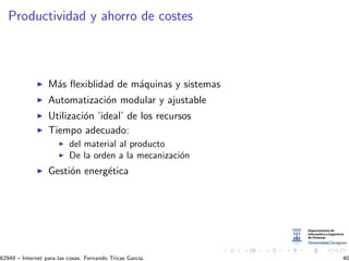 Productividad y ahorro de costes
M´as ﬂexiblidad de m´aquinas y sistemas
Automatizaci´on modular y ajustable
Utilizaci´on ’ideal’ de los recursos
Tiempo adecuado:
del material al producto
De la orden a la mecanizaci´on
Gesti´on energ´etica
62949 – Internet para las cosas. Fernando Tricas Garc´ıa. 40
 