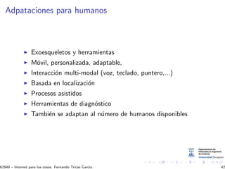 Adpataciones para humanos
Exoesqueletos y herramientas
M´ovil, personalizada, adaptable,
Interacci´on multi-modal (voz, teclado, puntero,...)
Basada en localizaci´on
Procesos asistidos
Herramientas de diagn´ostico
Tambi´en se adaptan al n´umero de humanos disponibles
62949 – Internet para las cosas. Fernando Tricas Garc´ıa. 42
 