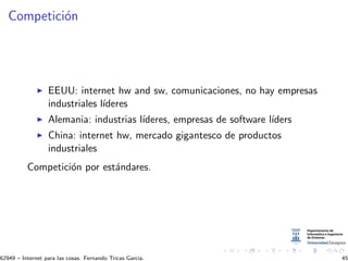 Competici´on
EEUU: internet hw and sw, comunicaciones, no hay empresas
industriales l´ıderes
Alemania: industrias l´ıderes, empresas de software l´ıders
China: internet hw, mercado gigantesco de productos
industriales
Competici´on por est´andares.
62949 – Internet para las cosas. Fernando Tricas Garc´ıa. 45
 