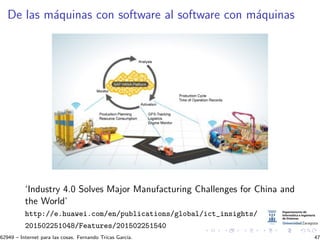De las m´aquinas con software al software con m´aquinas
‘Industry 4.0 Solves Major Manufacturing Challenges for China and
the World’
http://e.huawei.com/en/publications/global/ict_insights/
201502251048/Features/201502251540
62949 – Internet para las cosas. Fernando Tricas Garc´ıa. 47
 