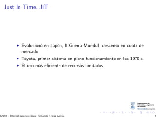 Just In Time. JIT
Evolucion´o en Jap´on, II Guerra Mundial, descenso en cuota de
mercado
Toyota, primer sistema en pleno funcionamiento en los 1970’s
El uso m´as eﬁciente de recursos limitados
62949 – Internet para las cosas. Fernando Tricas Garc´ıa. 5
 