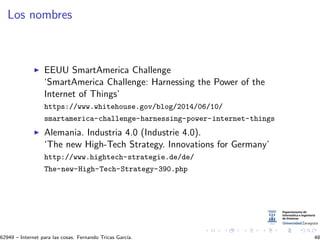 Los nombres
EEUU SmartAmerica Challenge
‘SmartAmerica Challenge: Harnessing the Power of the
Internet of Things’
https://www.whitehouse.gov/blog/2014/06/10/
smartamerica-challenge-harnessing-power-internet-things
Alemania. Industria 4.0 (Industrie 4.0).
‘The new High-Tech Strategy. Innovations for Germany’
http://www.hightech-strategie.de/de/
The-new-High-Tech-Strategy-390.php
62949 – Internet para las cosas. Fernando Tricas Garc´ıa. 48
 