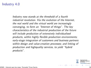 Industry 4.0
Industry now stands at the threshold of a fourth
industrial revolution. Via the evolution of the Internet,
the real world and the virtual world are increasingly
converging, to form an “Internet of things”. The key
characteristics of the industrial production of the future
will include production of extensively individualised
products, within highly ﬂexible production environments;
early-stage integration of customers and business partners
within design and value-creation processes; and linking of
production and highquality services, to yield “hybrid
products”.
62949 – Internet para las cosas. Fernando Tricas Garc´ıa. 50
 