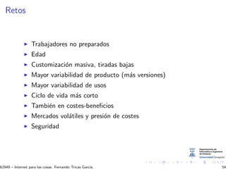Retos
Trabajadores no preparados
Edad
Customizaci´on masiva, tiradas bajas
Mayor variabilidad de producto (m´as versiones)
Mayor variabilidad de usos
Ciclo de vida m´as corto
Tambi´en en costes-beneﬁcios
Mercados vol´atiles y presi´on de costes
Seguridad
62949 – Internet para las cosas. Fernando Tricas Garc´ıa. 54
 