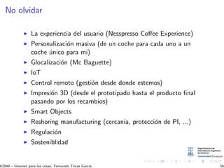 No olvidar
La experiencia del usuario (Nesspresso Coﬀee Experience)
Personalizaci´on masiva (de un coche para cada uno a un
coche ´unico para mi)
Glocalizaci´on (Mc Baguette)
IoT
Control remoto (gesti´on desde donde estemos)
Impresi´on 3D (desde el prototipado hasta el producto ﬁnal
pasando por los recambios)
Smart Objects
Reshoring manufacturing (cercan´ıa, protecci´on de PI, ...)
Regulaci´on
Sosteniblidad
62949 – Internet para las cosas. Fernando Tricas Garc´ıa. 56
 