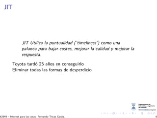 JIT
JIT Utiliza la puntualidad (‘timeliness’) como una
palanca para bajar costes, mejorar la calidad y mejorar la
respuesta.
Toyota tard´o 25 a˜nos en conseguirlo
Eliminar todas las formas de desperdicio
62949 – Internet para las cosas. Fernando Tricas Garc´ıa. 6
 