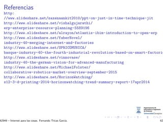 Referencias
http:
//www.slideshare.net/saxenaankit2010/ppt-on-just-in-time-technique-jit
http://www.slideshare.net/vishalgujarathi/
erp-enterprise-resource-planning-5589196
http://www.slideshare.net/alrayon/atlantis-ibim-introduction-to-open-erp
http://www.slideshare.net/faberNovel/
industry-40-merging-internet-and-factories
http://www.slideshare.net/SPRICOMUNICA/
basque-industry-40-the-fourth-industrial-revolution-based-on-smart-factorie
http://www.slideshare.net/vinnovase/
industry-40-the-german-vision-for-advanced-manufacturing
http://www.slideshare.net/MichaelFolster/
collaborative-robotics-market-overview-september-2015
http://www.slideshare.net/HorizonWatching/
s12-3-d-printing-2014-horizonwatching-trend-summary-report-17apr2014
62949 – Internet para las cosas. Fernando Tricas Garc´ıa. 62
 
