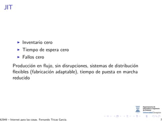 JIT
Inventario cero
Tiempo de espera cero
Fallos cero
Producci´on en ﬂujo, sin disrupciones, sistemas de distribuci´on
ﬂexibles (fabricaci´on adaptable), tiempo de puesta en marcha
reducido
62949 – Internet para las cosas. Fernando Tricas Garc´ıa. 7
 