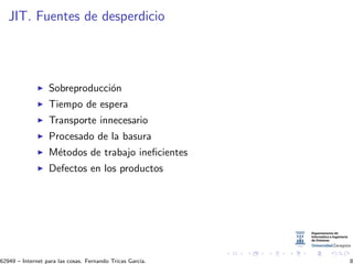 JIT. Fuentes de desperdicio
Sobreproducci´on
Tiempo de espera
Transporte innecesario
Procesado de la basura
M´etodos de trabajo ineﬁcientes
Defectos en los productos
62949 – Internet para las cosas. Fernando Tricas Garc´ıa. 8
 