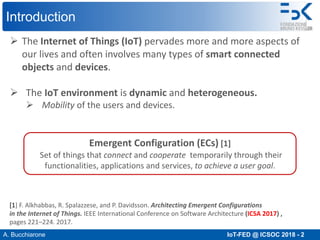 A. Bucchiarone IoT-FED @ ICSOC 2018 - 2
Introduction
Ø The Internet of Things (IoT) pervades more and more aspects of
our lives and often involves many types of smart connected
objects and devices.
Ø The IoT environment is dynamic and heterogeneous.
Ø Mobility of the users and devices.
[1] F. Alkhabbas, R. Spalazzese, and P. Davidsson. Architecting Emergent Configurations
in the Internet of Things. IEEE International Conference on Software Architecture (ICSA 2017) ,
pages 221–224. 2017.
Emergent Configuration (ECs) [1]
Set of things that connect and cooperate temporarily through their
functionalities, applications and services, to achieve a user goal.
 