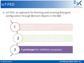 A. Bucchiarone IoT-FED @ ICSOC 2018 - 22
IoT-FED
Ø IoT-FED: an approach for Forming and enacting Emergent
configuration through Domain Objects in the IoT.
Domain Objects: a service-based formalism used to model
things, IoT Services, and Applications.
IoT-FED: a Process and Architecture
realizing Emergent Configurations.
A prototype for validation purposes.
1
3
2
 
