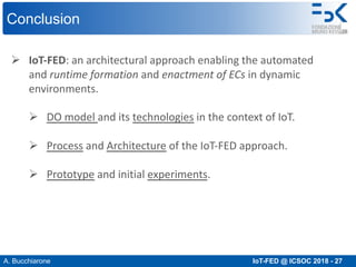 A. Bucchiarone IoT-FED @ ICSOC 2018 - 27
Conclusion
Ø IoT-FED: an architectural approach enabling the automated
and runtime formation and enactment of ECs in dynamic
environments.
Ø DO model and its technologies in the context of IoT.
Ø Process and Architecture of the IoT-FED approach.
Ø Prototype and initial experiments.
 