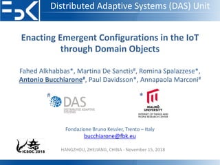 Distributed Adaptive Systems (DAS) Unit
Enacting Emergent Configurations in the IoT
through Domain Objects
Fahed Alkhabbas*, Martina De Sanctis#, Romina Spalazzese*,
Antonio Bucchiarone#, Paul Davidsson*, Annapaola Marconi#
Fondazione Bruno Kessler, Trento – Italy
bucchiarone@fbk.eu
# *
HANGZHOU, ZHEJIANG, CHINA - November 15, 2018
 
