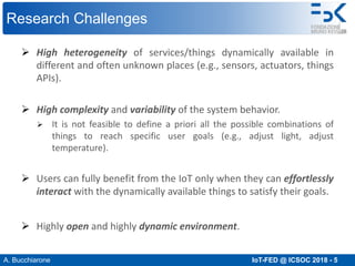 A. Bucchiarone IoT-FED @ ICSOC 2018 - 5
Research Challenges
Ø High heterogeneity of services/things dynamically available in
different and often unknown places (e.g., sensors, actuators, things
APIs).
Ø High complexity and variability of the system behavior.
Ø It is not feasible to define a priori all the possible combinations of
things to reach specific user goals (e.g., adjust light, adjust
temperature).
Ø Users can fully benefit from the IoT only when they can effortlessly
interact with the dynamically available things to satisfy their goals.
Ø Highly open and highly dynamic environment.
 