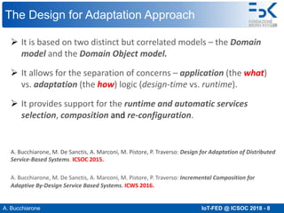 A. Bucchiarone IoT-FED @ ICSOC 2018 - 8
The Design for Adaptation Approach
Ø It is based on two distinct but correlated models – the Domain
model and the Domain Object model.
Ø It allows for the separation of concerns – application (the what)
vs. adaptation (the how) logic (design-time vs. runtime).
Ø It provides support for the runtime and automatic services
selection, composition and re-configuration.
A. Bucchiarone, M. De Sanctis, A. Marconi, M. Pistore, P. Traverso: Design for Adaptation of Distributed
Service-Based Systems. ICSOC 2015.
A. Bucchiarone, M. De Sanctis, A. Marconi, M. Pistore, P. Traverso: Incremental Composition for
Adaptive By-Design Service Based Systems. ICWS 2016.
 