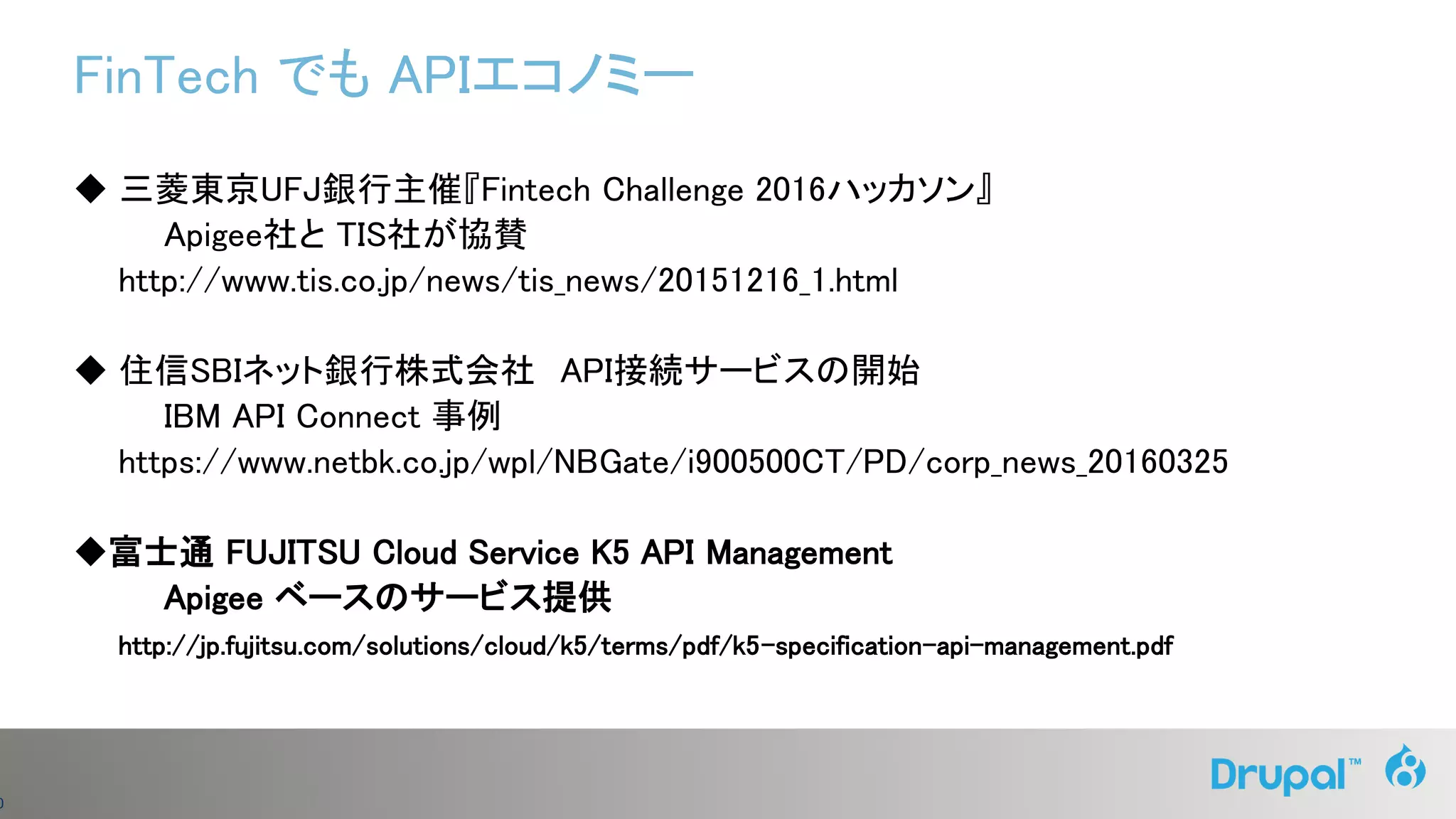 0
FinTech でも APIエコノミー
◆ 三菱東京UFJ銀行主催『Fintech Challenge 2016ハッカソン』
Apigee社と TIS社が協賛
http://www.tis.co.jp/news/tis_news/20151216_1.html
◆ 住信SBIネット銀行株式会社 API接続サービスの開始
IBM API Connect 事例
https://www.netbk.co.jp/wpl/NBGate/i900500CT/PD/corp_news_20160325
◆富士通 FUJITSU Cloud Service K5 API Management
Apigee ベースのサービス提供
http://jp.fujitsu.com/solutions/cloud/k5/terms/pdf/k5-specification-api-management.pdf
 