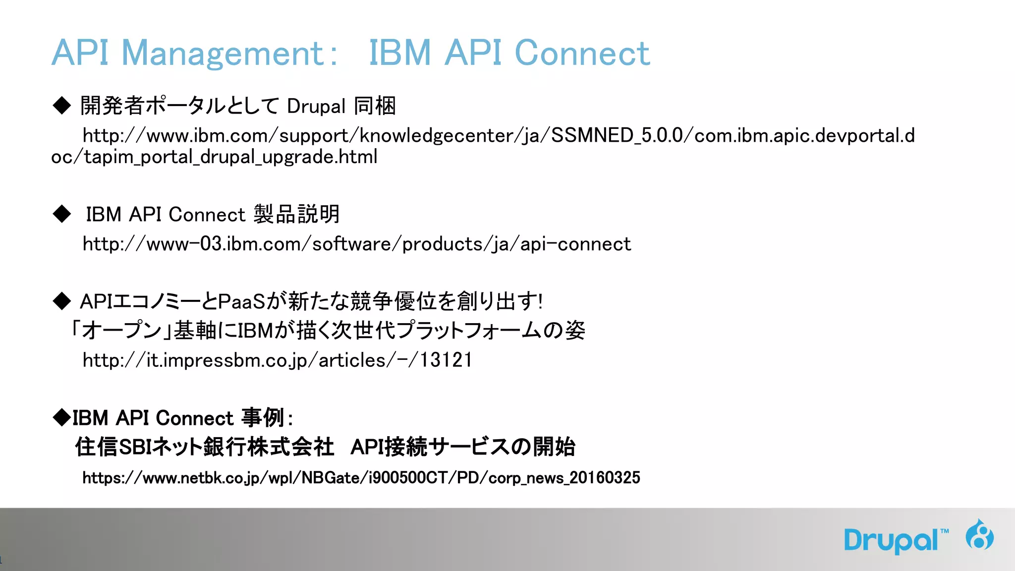 1
API Management： IBM API Connect
◆ 開発者ポータルとして Drupal 同梱
http://www.ibm.com/support/knowledgecenter/ja/SSMNED_5.0.0/com.ibm.apic.devportal.d
oc/tapim_portal_drupal_upgrade.html
◆ IBM API Connect 製品説明
http://www-03.ibm.com/software/products/ja/api-connect
◆ APIエコノミーとPaaSが新たな競争優位を創り出す!
「オープン」基軸にIBMが描く次世代プラットフォームの姿
http://it.impressbm.co.jp/articles/-/13121
◆IBM API Connect 事例：
住信SBIネット銀行株式会社 API接続サービスの開始
https://www.netbk.co.jp/wpl/NBGate/i900500CT/PD/corp_news_20160325
 