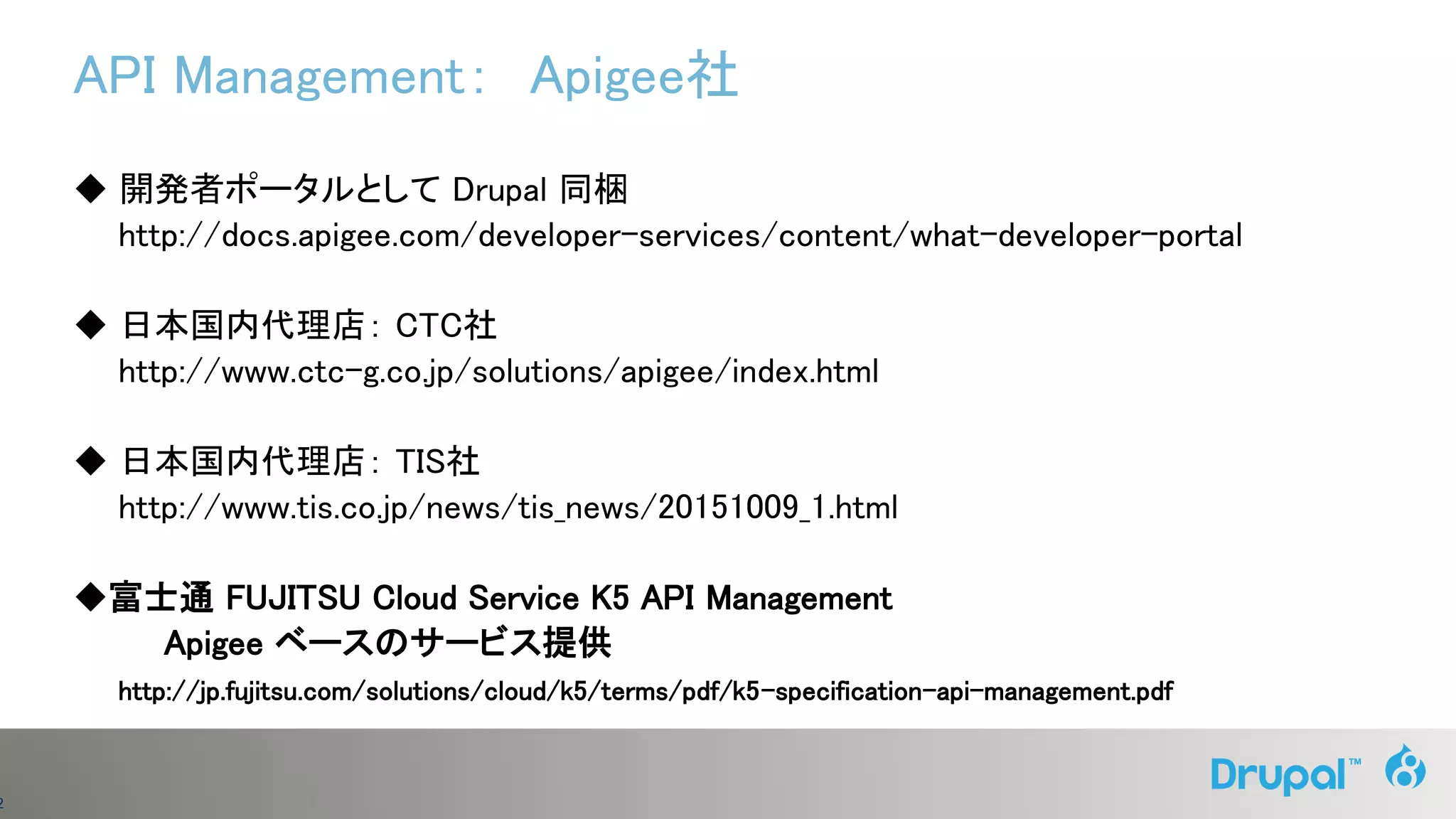 2
API Management： Apigee社
◆ 開発者ポータルとして Drupal 同梱
http://docs.apigee.com/developer-services/content/what-developer-portal
◆ 日本国内代理店： CTC社
http://www.ctc-g.co.jp/solutions/apigee/index.html
◆ 日本国内代理店： TIS社
http://www.tis.co.jp/news/tis_news/20151009_1.html
◆富士通 FUJITSU Cloud Service K5 API Management
Apigee ベースのサービス提供
http://jp.fujitsu.com/solutions/cloud/k5/terms/pdf/k5-specification-api-management.pdf
 