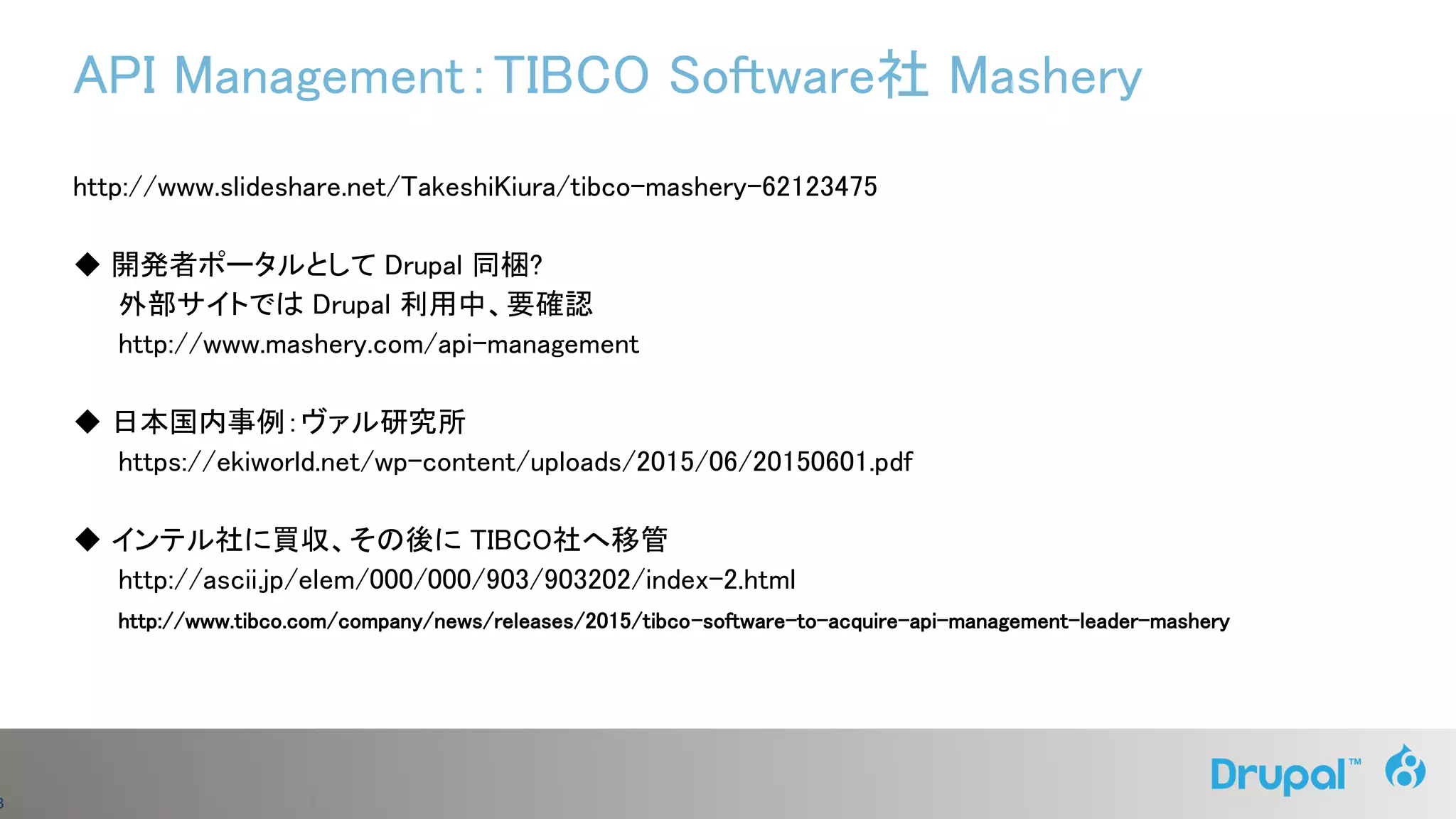 3
API Management：TIBCO Software社 Mashery
http://www.slideshare.net/TakeshiKiura/tibco-mashery-62123475
◆ 開発者ポータルとして Drupal 同梱?
外部サイトでは Drupal 利用中、要確認
http://www.mashery.com/api-management
◆ 日本国内事例：ヴァル研究所
https://ekiworld.net/wp-content/uploads/2015/06/20150601.pdf
◆ インテル社に買収、その後に TIBCO社へ移管
http://ascii.jp/elem/000/000/903/903202/index-2.html
http://www.tibco.com/company/news/releases/2015/tibco-software-to-acquire-api-management-leader-mashery
 