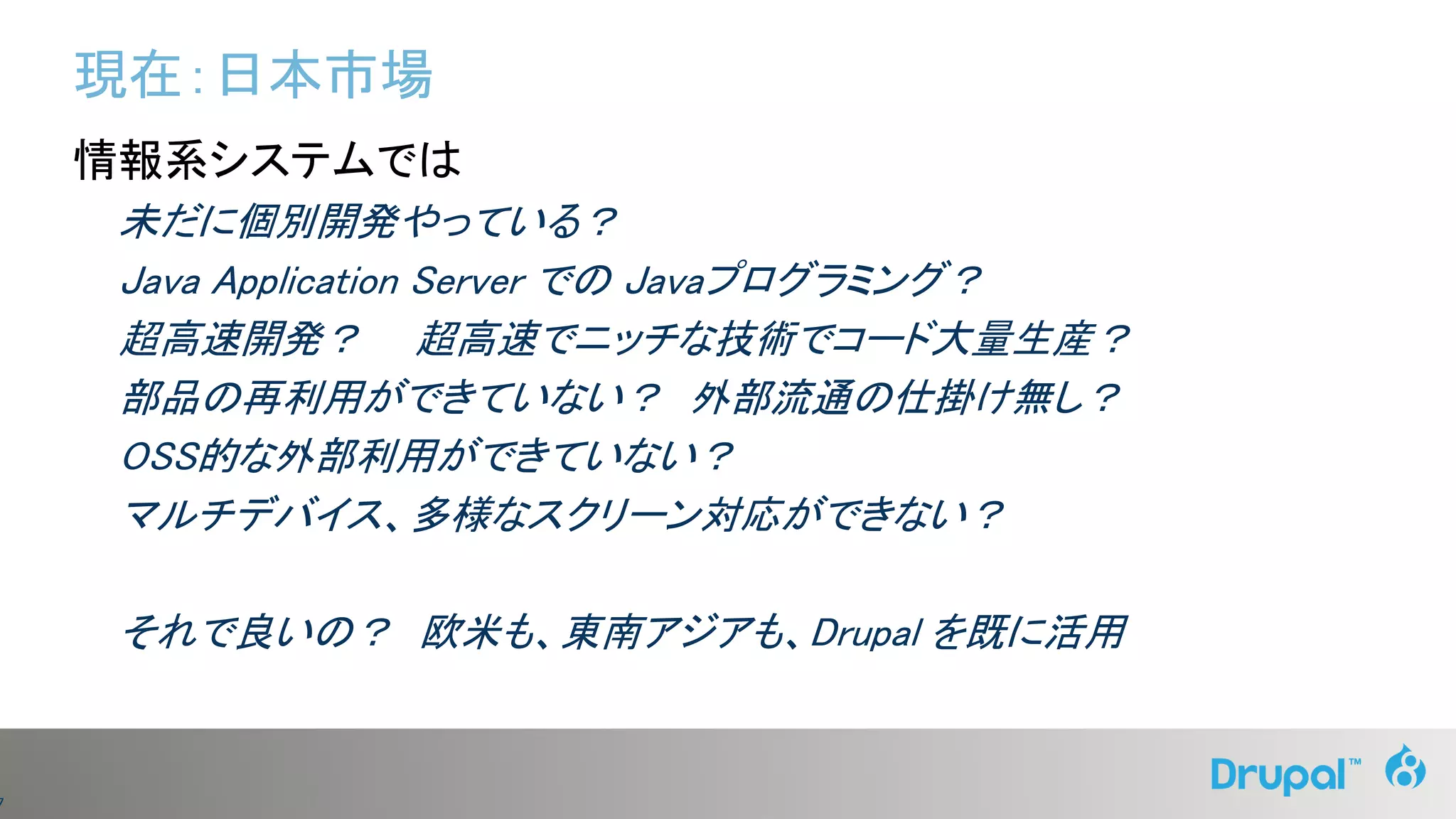 7
現在：日本市場
情報系システムでは
未だに個別開発やっている？
Java Application Server での Javaプログラミング？
超高速開発？ 超高速でニッチな技術でコード大量生産？
部品の再利用ができていない？ 外部流通の仕掛け無し？
OSS的な外部利用ができていない？
マルチデバイス、多様なスクリーン対応ができない？
それで良いの？ 欧米も、東南アジアも、Drupal を既に活用
 