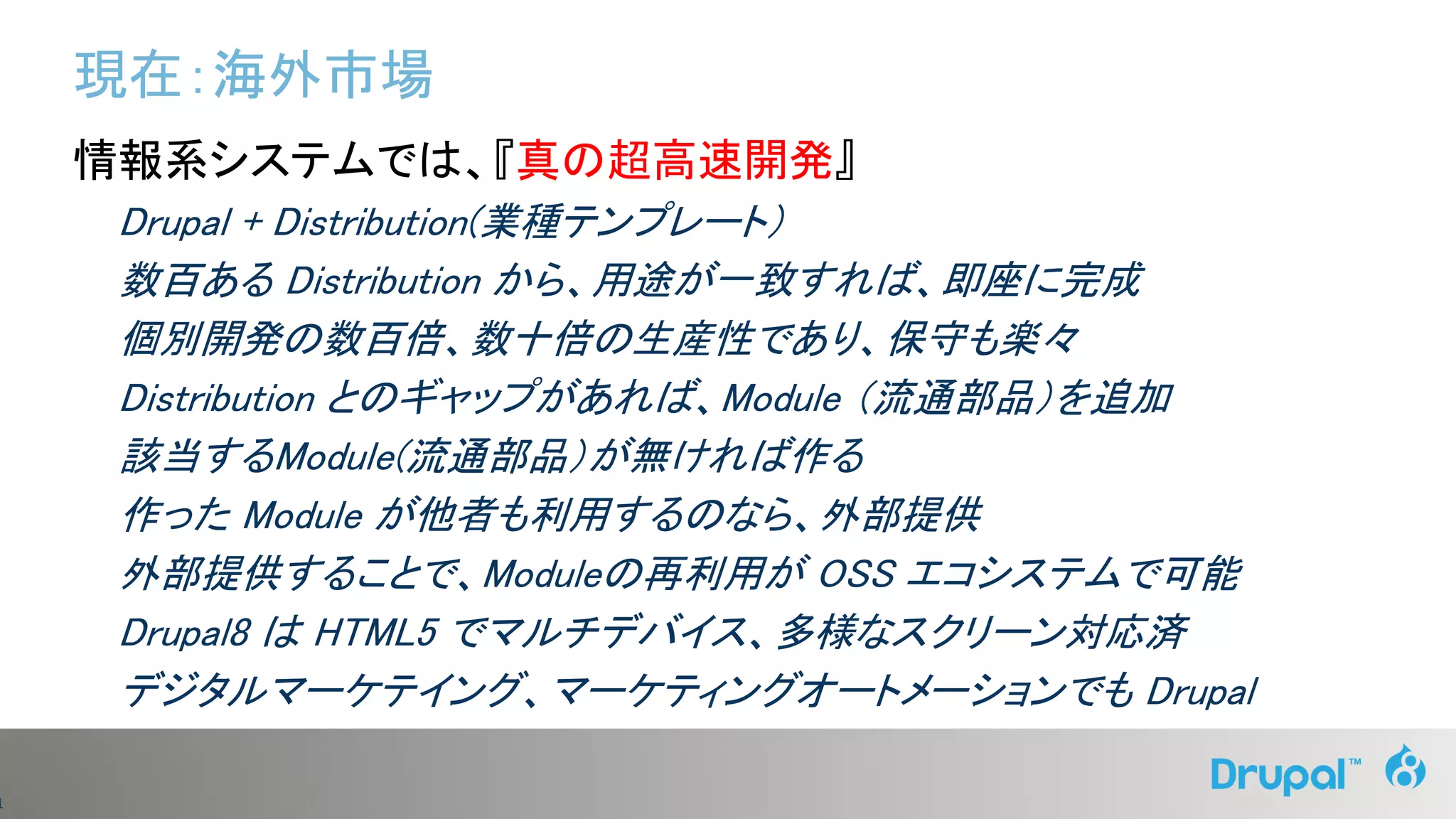 1
現在：海外市場
情報系システムでは、『真の超高速開発』
Drupal + Distribution(業種テンプレート）
数百ある Distribution から、用途が一致すれば、即座に完成
個別開発の数百倍、数十倍の生産性であり、保守も楽々
Distribution とのギャップがあれば、Module （流通部品）を追加
該当するModule(流通部品）が無ければ作る
作った Module が他者も利用するのなら、外部提供
外部提供することで、Moduleの再利用が OSS エコシステムで可能
Drupal8 は HTML5 でマルチデバイス、多様なスクリーン対応済
デジタルマーケテイング、マーケティングオートメーションでも Drupal
 