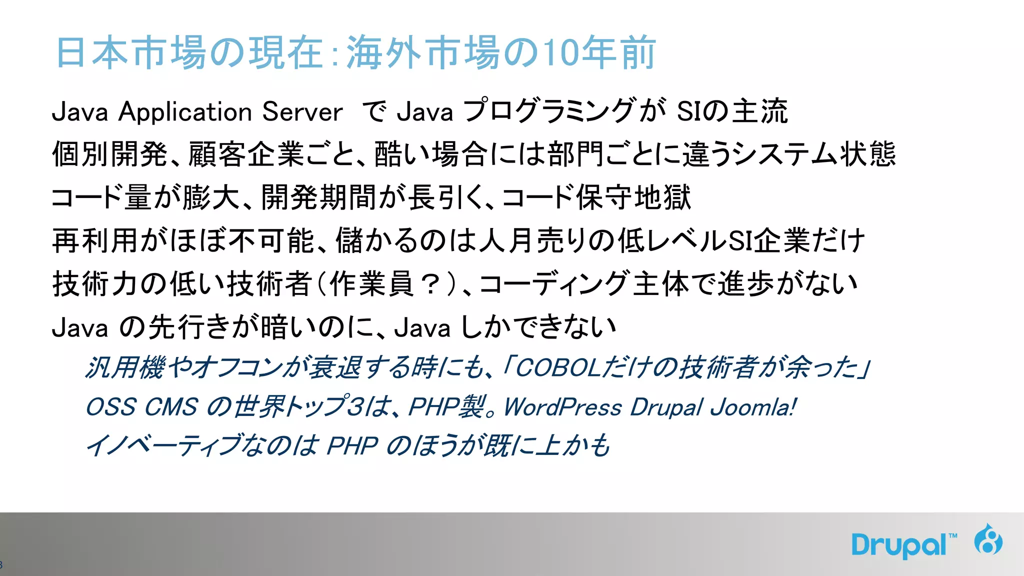 3
日本市場の現在：海外市場の10年前
Java Application Server で Java プログラミングが SIの主流
個別開発、顧客企業ごと、酷い場合には部門ごとに違うシステム状態
コード量が膨大、開発期間が長引く、コード保守地獄
再利用がほぼ不可能、儲かるのは人月売りの低レベルSI企業だけ
技術力の低い技術者（作業員？）、コーディング主体で進歩がない
Java の先行きが暗いのに、Java しかできない
汎用機やオフコンが衰退する時にも、「COBOLだけの技術者が余った」
OSS CMS の世界トップ３は、PHP製。WordPress Drupal Joomla!
イノベーティブなのは PHP のほうが既に上かも
 