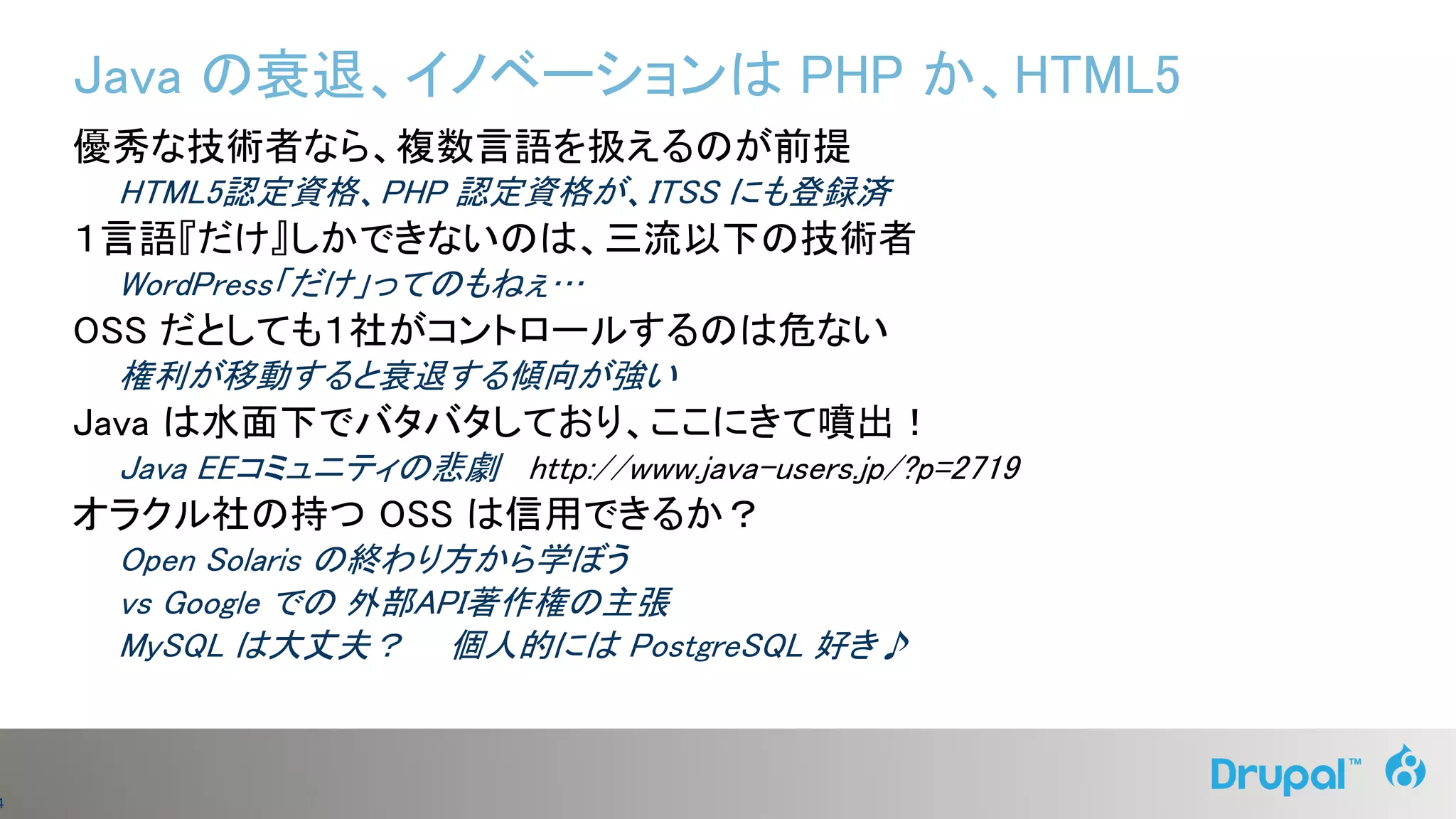 4
Java の衰退、イノベーションは PHP か、HTML5
優秀な技術者なら、複数言語を扱えるのが前提
HTML5認定資格、PHP 認定資格が、ITSS にも登録済
１言語『だけ』しかできないのは、三流以下の技術者
WordPress「だけ」ってのもねぇ…
OSS だとしても１社がコントロールするのは危ない
権利が移動すると衰退する傾向が強い
Java は水面下でバタバタしており、ここにきて噴出！
Java EEコミュニティの悲劇 http://www.java-users.jp/?p=2719
オラクル社の持つ OSS は信用できるか？
Open Solaris の終わり方から学ぼう
vs Google での 外部API著作権の主張
MySQL は大丈夫？ 個人的には PostgreSQL 好き♪
 