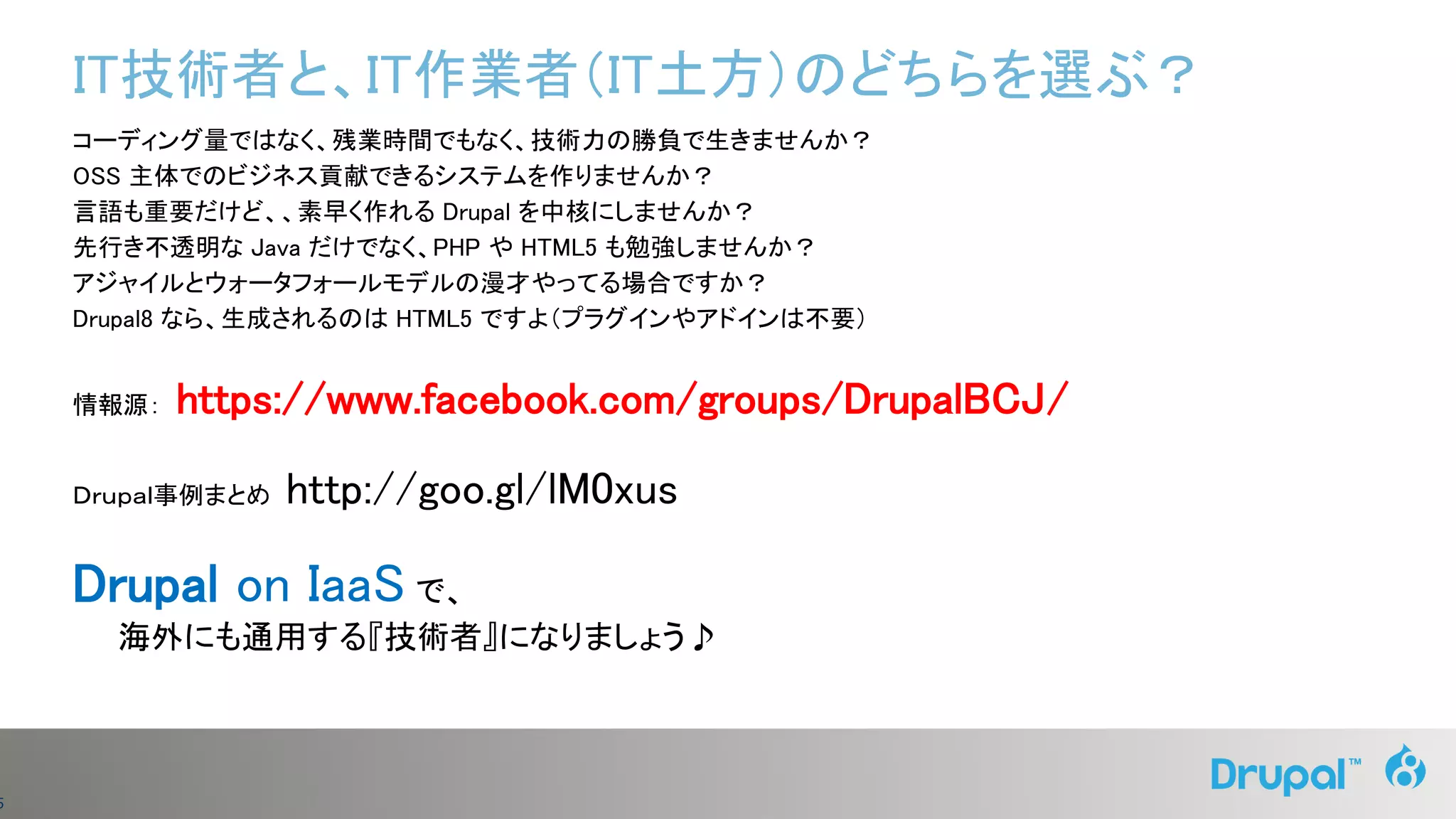 5
IT技術者と、IT作業者（IT土方）のどちらを選ぶ？
コーディング量ではなく、残業時間でもなく、技術力の勝負で生きませんか？
OSS 主体でのビジネス貢献できるシステムを作りませんか？
言語も重要だけど、、素早く作れる Drupal を中核にしませんか？
先行き不透明な Java だけでなく、PHP や HTML5 も勉強しませんか？
アジャイルとウォータフォールモデルの漫才やってる場合ですか？
Drupal8 なら、生成されるのは HTML5 ですよ（プラグインやアドインは不要）
情報源： https://www.facebook.com/groups/DrupalBCJ/
Ｄｒｕｐａｌ事例まとめ http://goo.gl/lM0xus
Drupal on IaaS で、
海外にも通用する『技術者』になりましょう♪
 