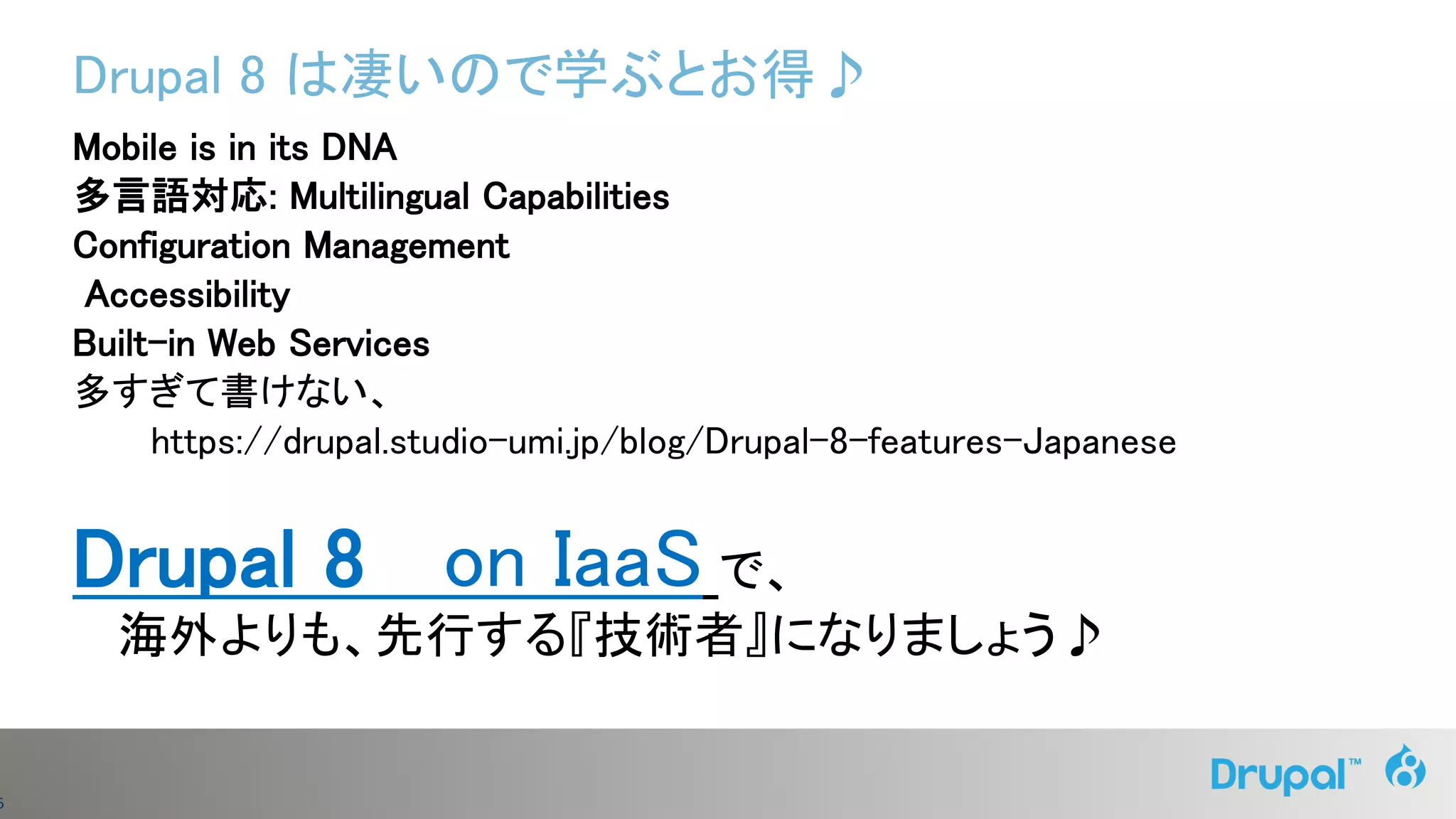 6
Drupal 8 は凄いので学ぶとお得♪
Mobile is in its DNA
多言語対応: Multilingual Capabilities
Configuration Management
Accessibility
Built-in Web Services
多すぎて書けない、
https://drupal.studio-umi.jp/blog/Drupal-8-features-Japanese
Drupal 8 on IaaS で、
海外よりも、先行する『技術者』になりましょう♪
 