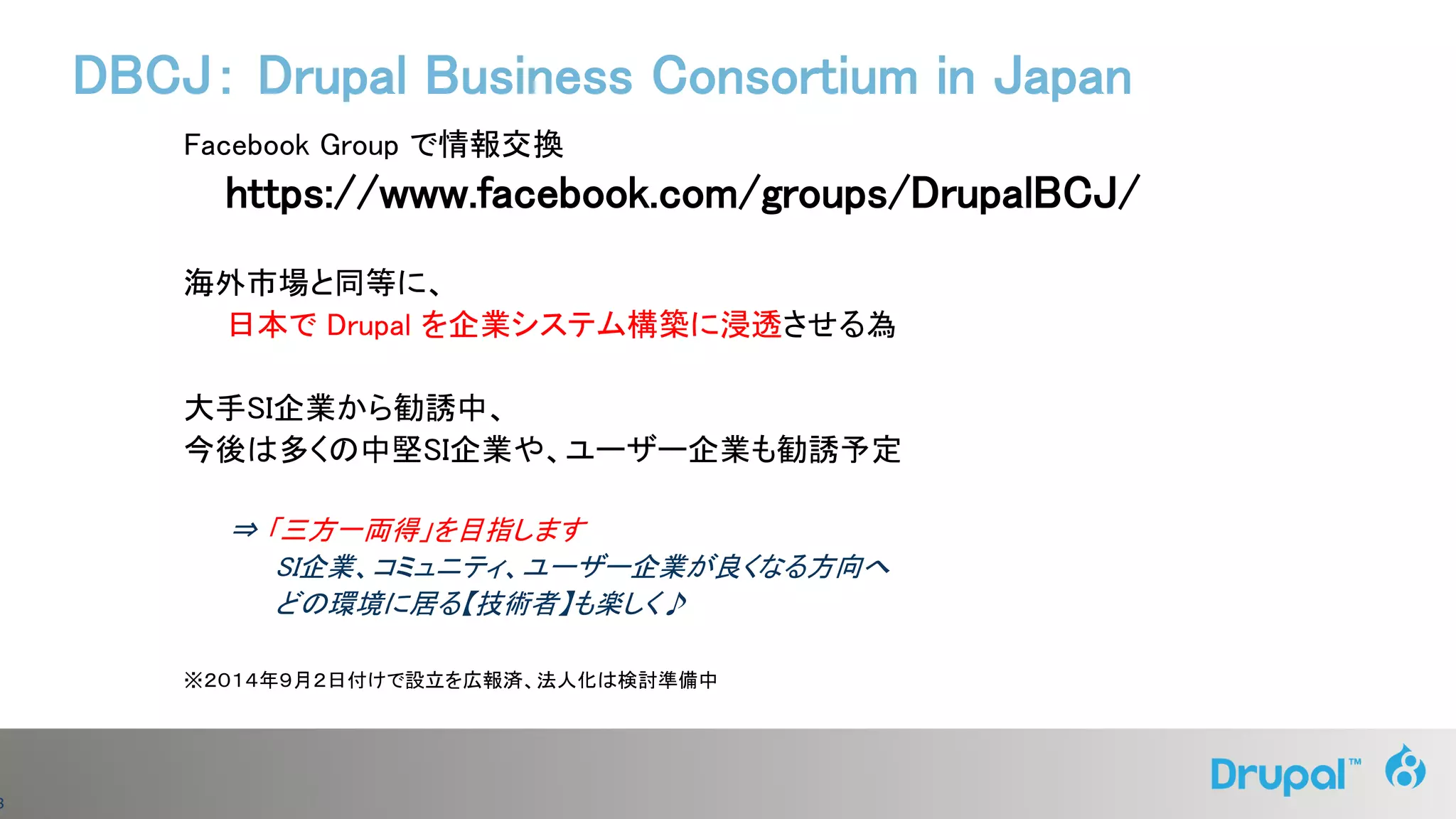 8
Facebook Group で情報交換
https://www.facebook.com/groups/DrupalBCJ/
海外市場と同等に、
日本で Drupal を企業システム構築に浸透させる為
大手SI企業から勧誘中、
今後は多くの中堅SI企業や、ユーザー企業も勧誘予定
⇒ 「三方一両得」を目指します
SI企業、コミュニティ、ユーザー企業が良くなる方向へ
どの環境に居る【技術者】も楽しく♪
※２０１４年９月２日付けで設立を広報済、法人化は検討準備中
DBCJ： Drupal Business Consortium in Japan
 