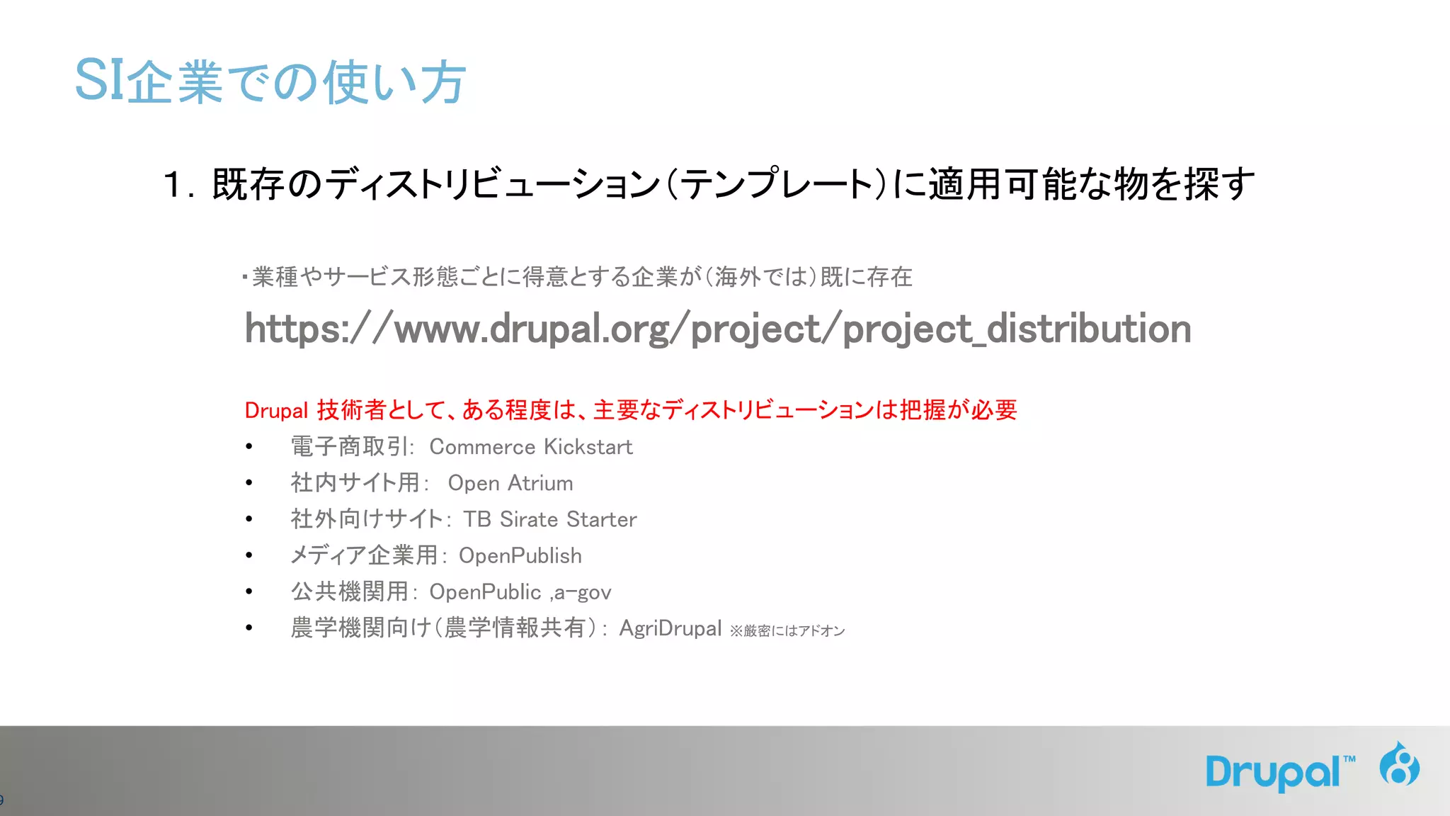 9
１．既存のディストリビューション（テンプレート）に適用可能な物を探す
・業種やサービス形態ごとに得意とする企業が（海外では）既に存在
https://www.drupal.org/project/project_distribution
Drupal 技術者として、ある程度は、主要なディストリビューションは把握が必要
• 電子商取引: Commerce Kickstart
• 社内サイト用： Open Atrium
• 社外向けサイト： TB Sirate Starter
• メディア企業用： OpenPublish
• 公共機関用： OpenPublic ,a-gov
• 農学機関向け（農学情報共有）： AgriDrupal ※厳密にはアドオン
SI企業での使い方
 