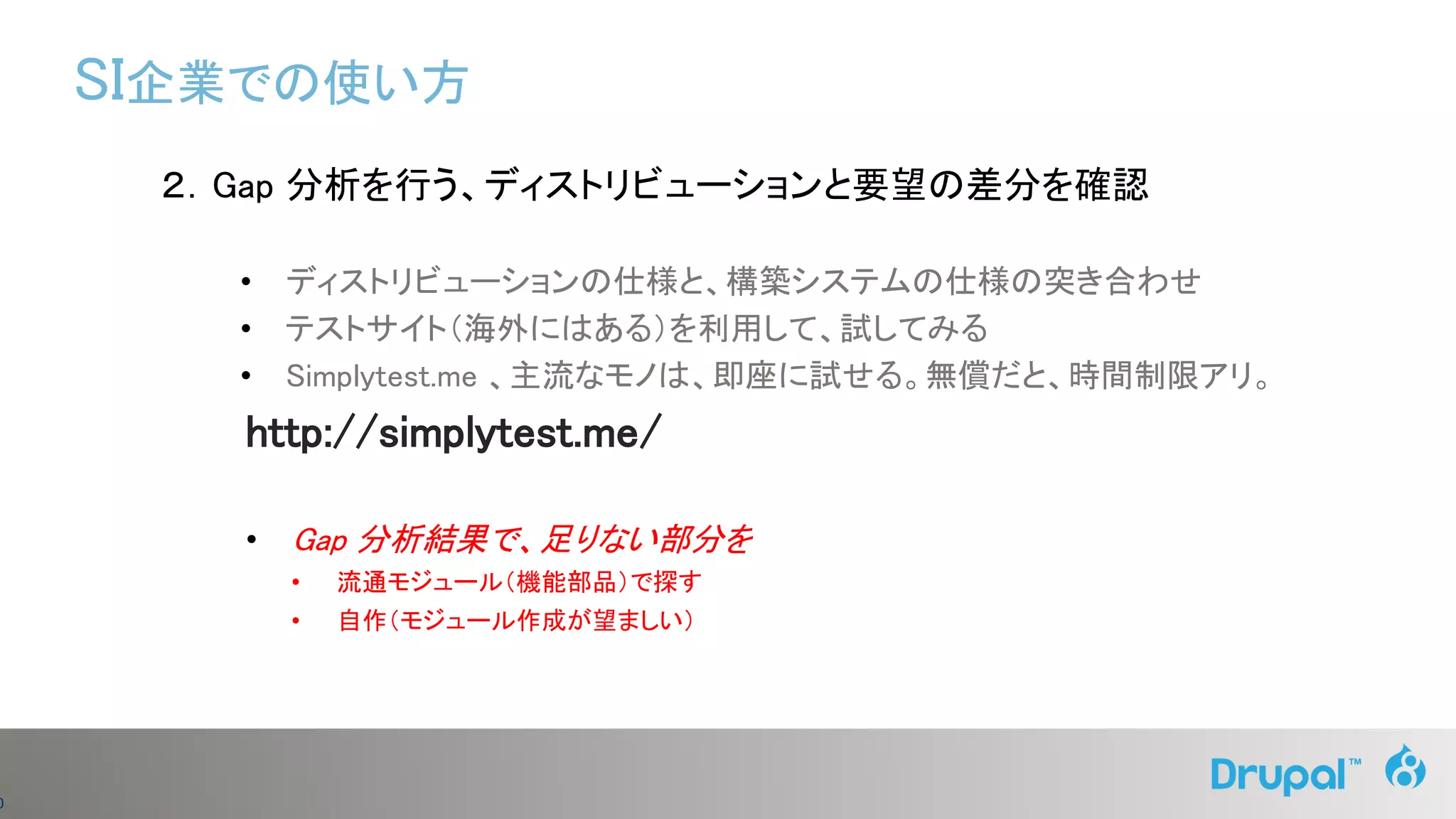 0
２．Gap 分析を行う、ディストリビューションと要望の差分を確認
• ディストリビューションの仕様と、構築システムの仕様の突き合わせ
• テストサイト（海外にはある）を利用して、試してみる
• Simplytest.me 、主流なモノは、即座に試せる。無償だと、時間制限アリ。
http://simplytest.me/
• Gap 分析結果で、足りない部分を
• 流通モジュール（機能部品）で探す
• 自作（モジュール作成が望ましい）
SI企業での使い方
 