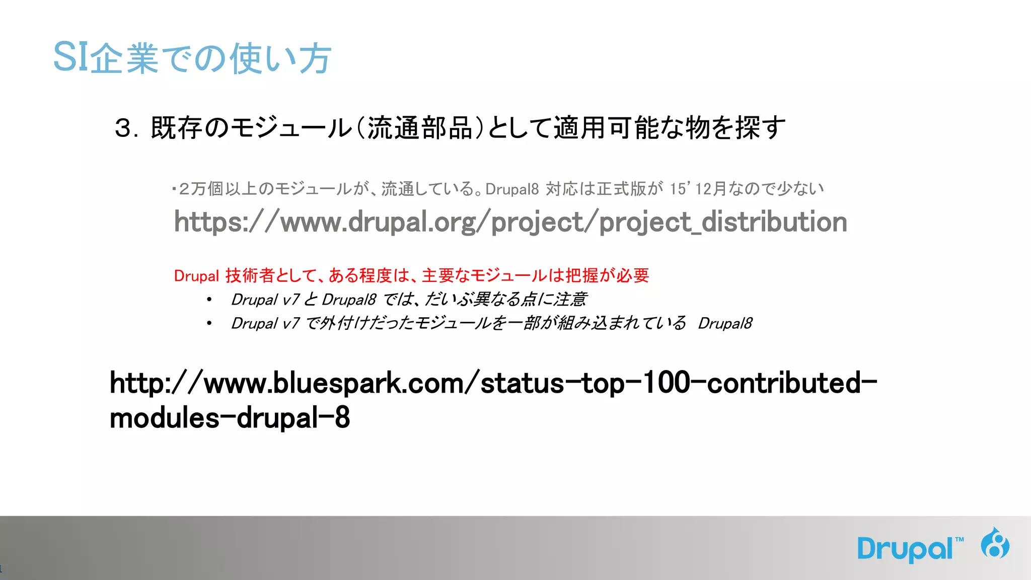 1
３．既存のモジュール（流通部品）として適用可能な物を探す
・２万個以上のモジュールが、流通している。Drupal8 対応は正式版が 15’12月なので少ない
https://www.drupal.org/project/project_distribution
Drupal 技術者として、ある程度は、主要なモジュールは把握が必要
• Drupal v7 と Drupal8 では、だいぶ異なる点に注意
• Drupal v7 で外付けだったモジュールを一部が組み込まれている Drupal8
http://www.bluespark.com/status-top-100-contributed-
modules-drupal-8
SI企業での使い方
 
