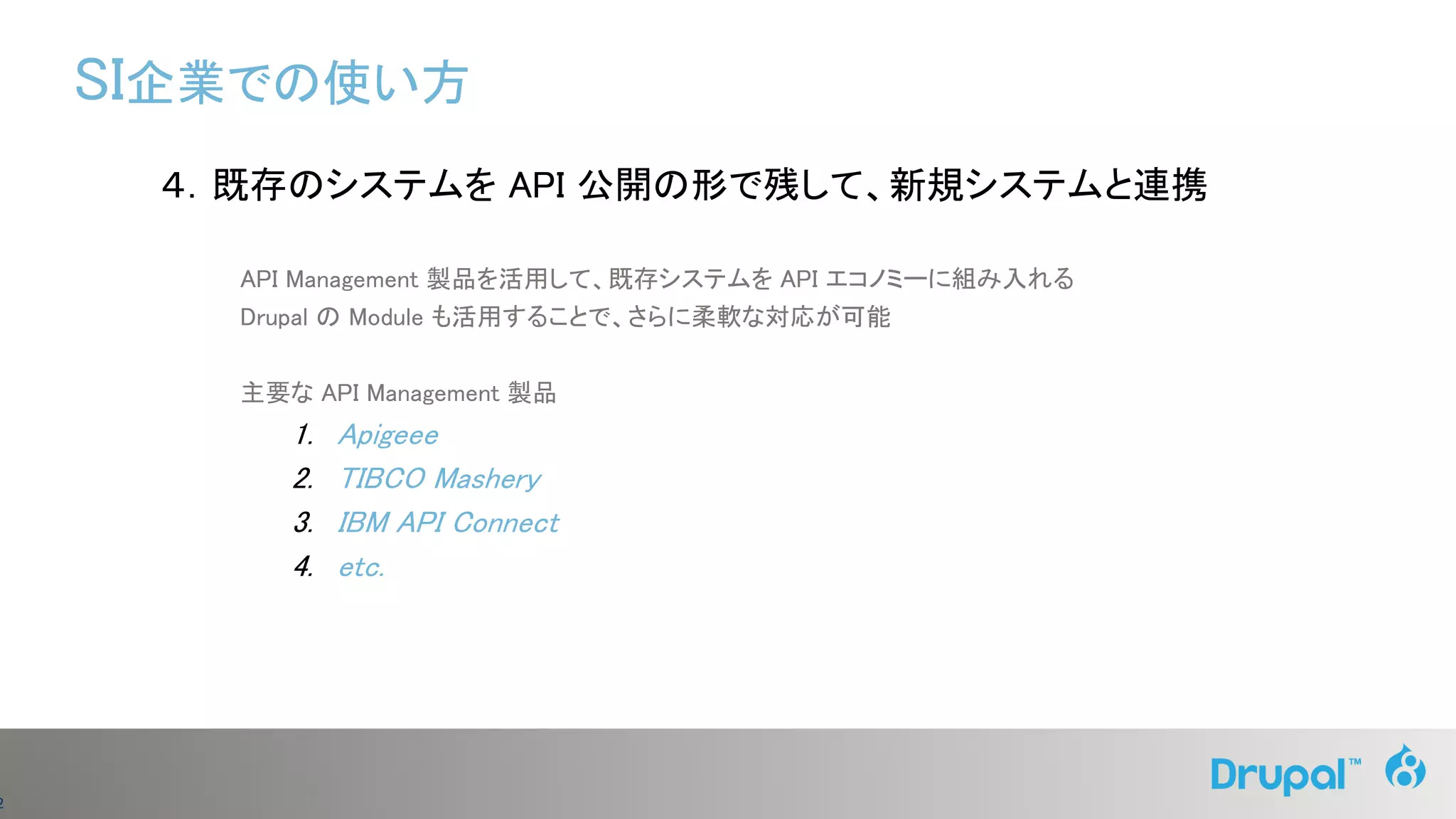 2
４．既存のシステムを API 公開の形で残して、新規システムと連携
API Management 製品を活用して、既存システムを API エコノミーに組み入れる
Drupal の Module も活用することで、さらに柔軟な対応が可能
主要な API Management 製品
1. Apigeee
2. TIBCO Mashery
3. IBM API Connect
4. etc.
SI企業での使い方
 