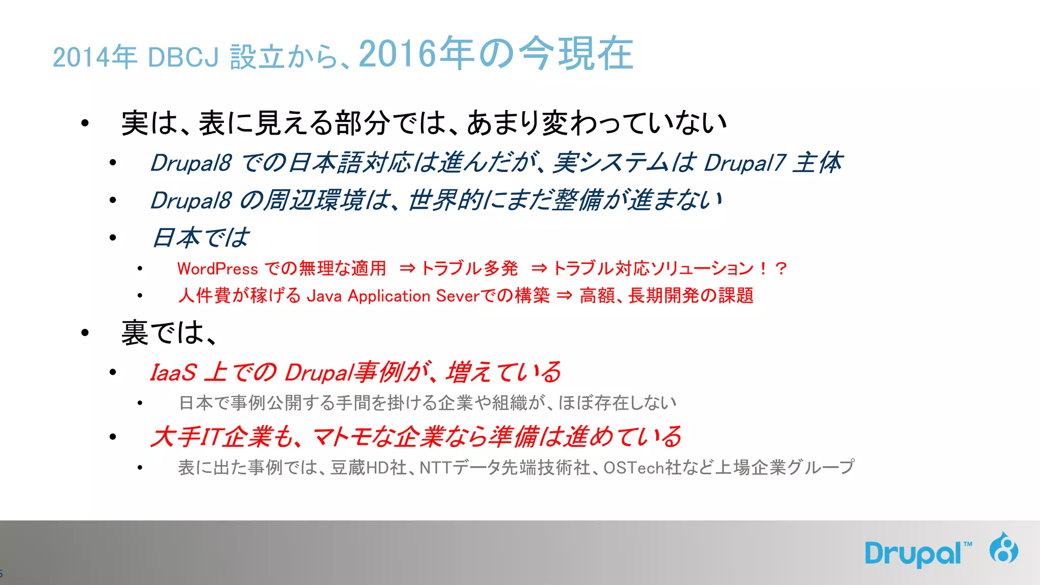 5
2014年 DBCJ 設立から、2016年の今現在
• 実は、表に見える部分では、あまり変わっていない
• Drupal8 での日本語対応は進んだが、実システムは Drupal7 主体
• Drupal8 の周辺環境は、世界的にまだ整備が進まない
• 日本では
• WordPress での無理な適用 ⇒ トラブル多発 ⇒ トラブル対応ソリューション！？
• 人件費が稼げる Java Application Severでの構築 ⇒ 高額、長期開発の課題
• 裏では、
• IaaS 上での Drupal事例が、増えている
• 日本で事例公開する手間を掛ける企業や組織が、ほぼ存在しない
• 大手IT企業も、マトモな企業なら準備は進めている
• 表に出た事例では、豆蔵HD社、NTTデータ先端技術社、OSTech社など上場企業グループ
 