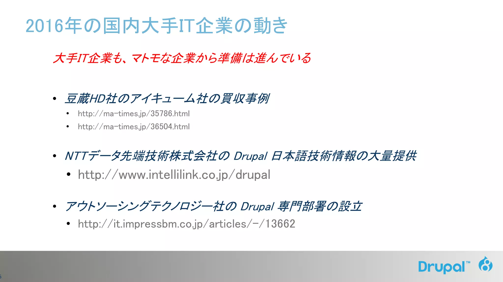 6
2016年の国内大手IT企業の動き
大手IT企業も、マトモな企業から準備は進んでいる
• 豆蔵HD社のアイキューム社の買収事例
• http://ma-times.jp/35786.html
• http://ma-times.jp/36504.html
• NTTデータ先端技術株式会社の Drupal 日本語技術情報の大量提供
• http://www.intellilink.co.jp/drupal
• アウトソーシングテクノロジー社の Drupal 専門部署の設立
• http://it.impressbm.co.jp/articles/-/13662
 