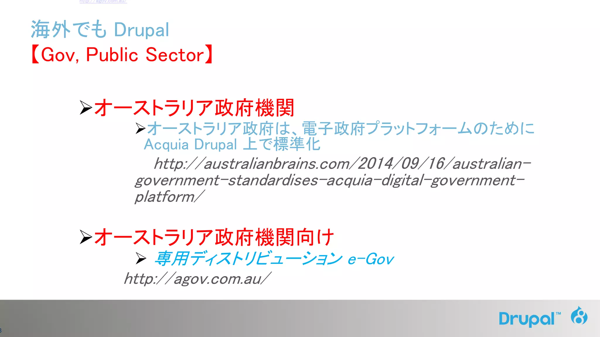 3
オーストラリア政府機関
オーストラリア政府は、電子政府プラットフォームのために
Acquia Drupal 上で標準化
http://australianbrains.com/2014/09/16/australian-
government-standardises-acquia-digital-government-
platform/
オーストラリア政府機関向け
 専用ディストリビューション e-Gov
http://agov.com.au/
海外でも Drupal
【Gov, Public Sector】
http://agov.com.au/
 