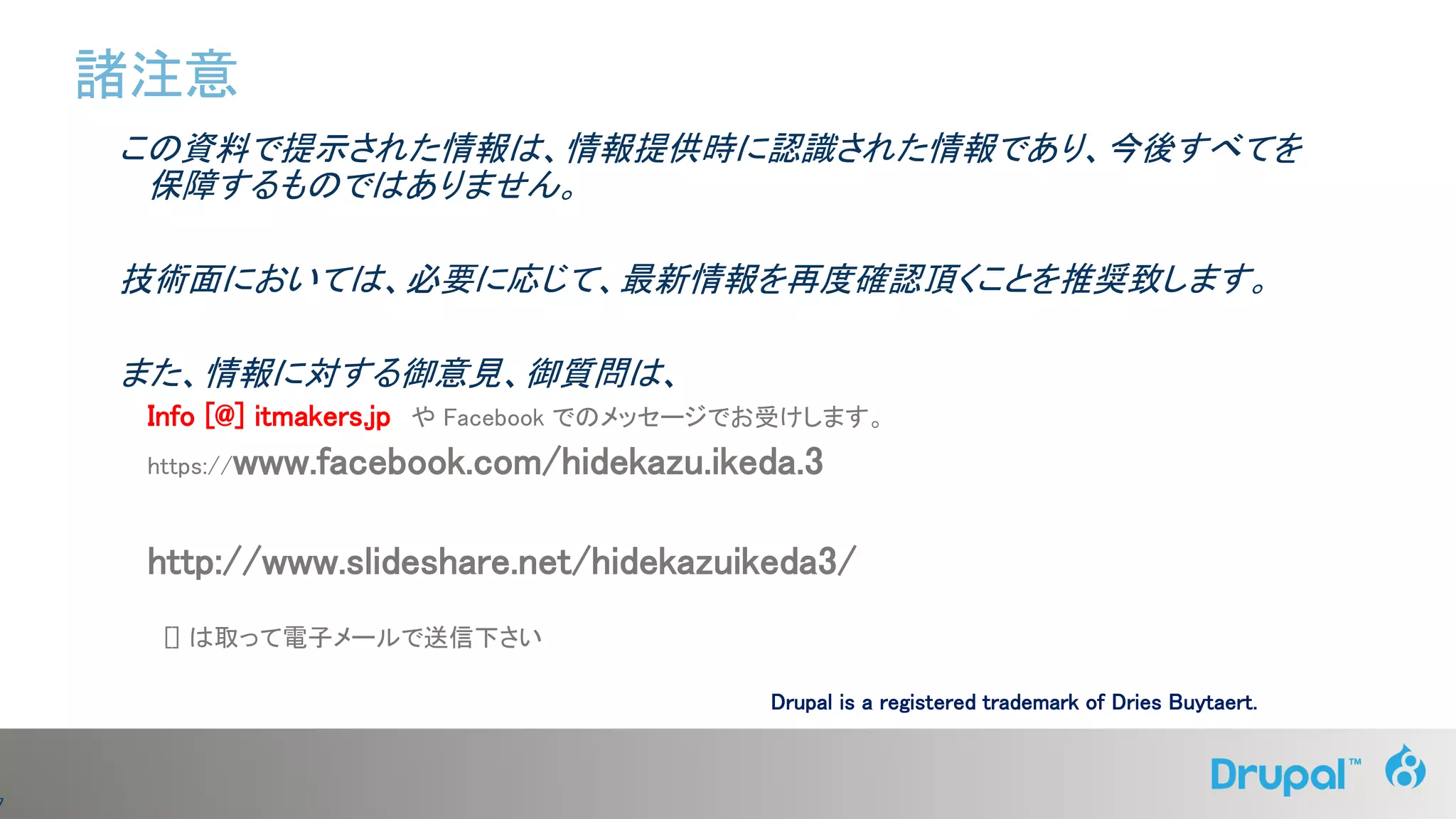 7
この資料で提示された情報は、情報提供時に認識された情報であり、今後すべてを
保障するものではありません。
技術面においては、必要に応じて、最新情報を再度確認頂くことを推奨致します。
また、情報に対する御意見、御質問は、
Info [@] itmakers.jp や Facebook でのメッセージでお受けします。
https://www.facebook.com/hidekazu.ikeda.3
http://www.slideshare.net/hidekazuikeda3/
[] は取って電子メールで送信下さい
諸注意
Drupal is a registered trademark of Dries Buytaert.
 
