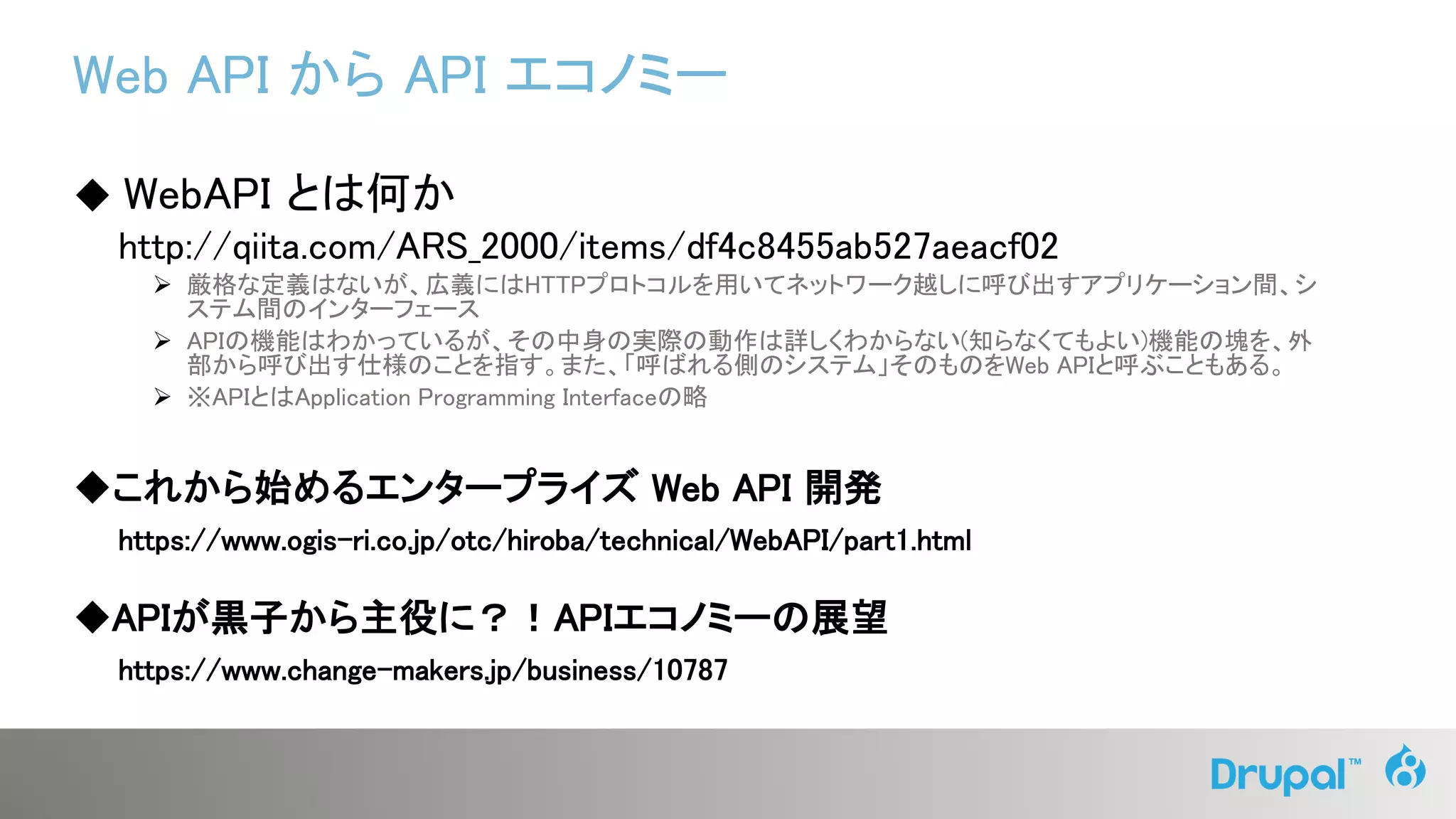 Web API から API エコノミー
◆ WebAPI とは何か
http://qiita.com/ARS_2000/items/df4c8455ab527aeacf02
 厳格な定義はないが、広義にはHTTPプロトコルを用いてネットワーク越しに呼び出すアプリケーション間、シ
ステム間のインターフェース
 APIの機能はわかっているが、その中身の実際の動作は詳しくわからない(知らなくてもよい)機能の塊を、外
部から呼び出す仕様のことを指す。また、「呼ばれる側のシステム」そのものをWeb APIと呼ぶこともある。
 ※APIとはApplication Programming Interfaceの略
◆これから始めるエンタープライズ Web API 開発
https://www.ogis-ri.co.jp/otc/hiroba/technical/WebAPI/part1.html
◆APIが黒子から主役に？！APIエコノミーの展望
https://www.change-makers.jp/business/10787
 