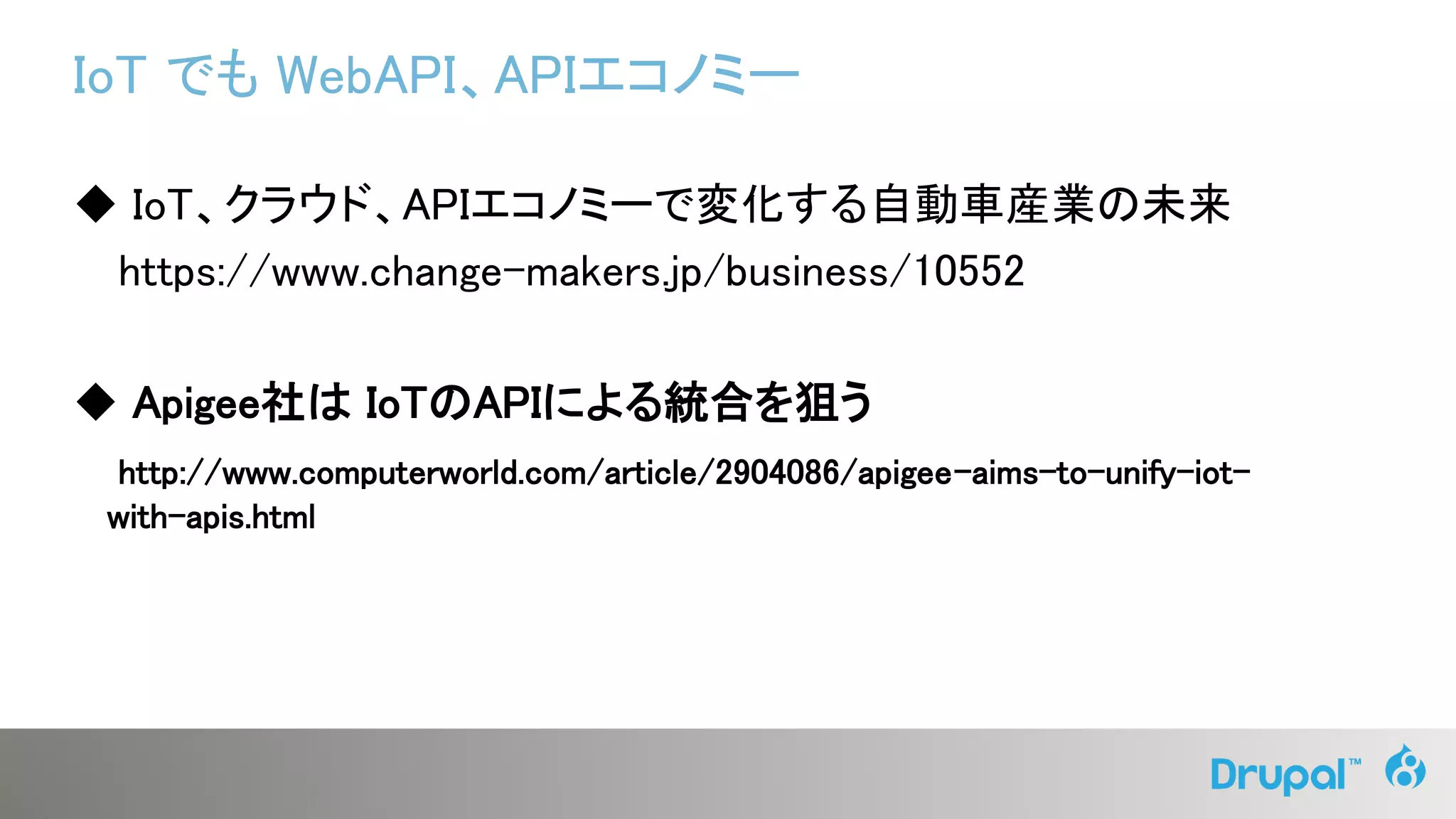 IoT でも WebAPI、APIエコノミー
◆ IoT、クラウド、APIエコノミーで変化する自動車産業の未来
https://www.change-makers.jp/business/10552
◆ Apigee社は IoTのAPIによる統合を狙う
http://www.computerworld.com/article/2904086/apigee-aims-to-unify-iot-
with-apis.html
 