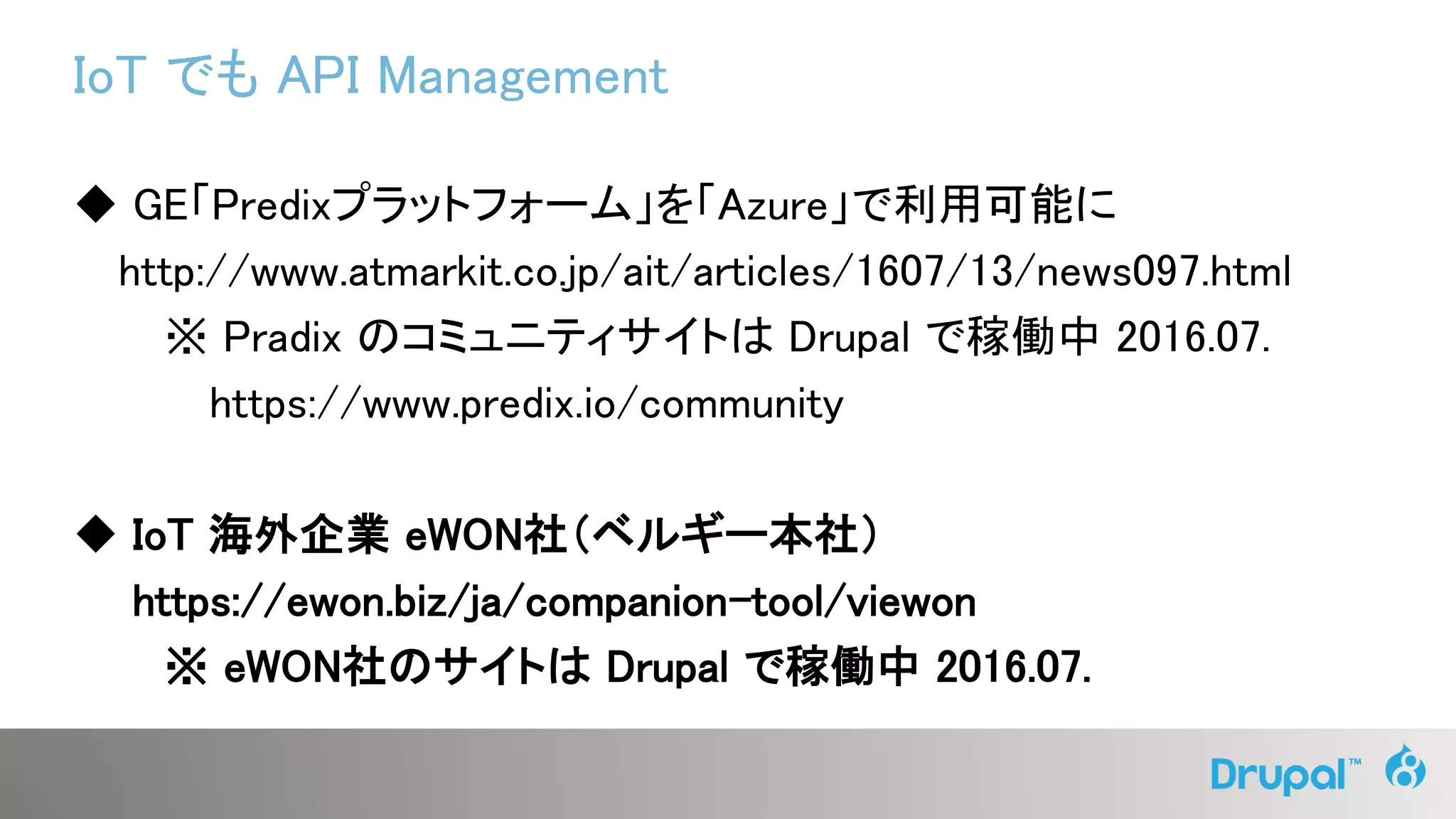 IoT でも API Management
◆ GE「Predixプラットフォーム」を「Azure」で利用可能に
http://www.atmarkit.co.jp/ait/articles/1607/13/news097.html
※ Pradix のコミュニティサイトは Drupal で稼働中 2016.07.
https://www.predix.io/community
◆ IoT 海外企業 eWON社（ベルギー本社）
https://ewon.biz/ja/companion-tool/viewon
※ eWON社のサイトは Drupal で稼働中 2016.07.
 