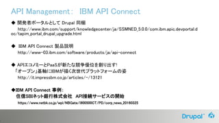 1
API Management： IBM API Connect
◆ 開発者ポータルとして Drupal 同梱
http://www.ibm.com/support/knowledgecenter/ja/SSMNED_5.0.0/com.ibm.apic.devportal.d
oc/tapim_portal_drupal_upgrade.html
◆ IBM API Connect 製品説明
http://www-03.ibm.com/software/products/ja/api-connect
◆ APIエコノミーとPaaSが新たな競争優位を創り出す!
「オープン」基軸にIBMが描く次世代プラットフォームの姿
http://it.impressbm.co.jp/articles/-/13121
◆IBM API Connect 事例：
住信SBIネット銀行株式会社 API接続サービスの開始
https://www.netbk.co.jp/wpl/NBGate/i900500CT/PD/corp_news_20160325
 