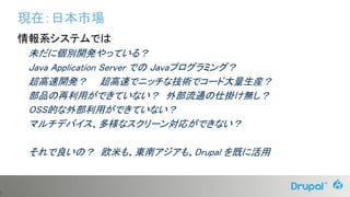 7
現在：日本市場
情報系システムでは
未だに個別開発やっている？
Java Application Server での Javaプログラミング？
超高速開発？ 超高速でニッチな技術でコード大量生産？
部品の再利用ができていない？ 外部流通の仕掛け無し？
OSS的な外部利用ができていない？
マルチデバイス、多様なスクリーン対応ができない？
それで良いの？ 欧米も、東南アジアも、Drupal を既に活用
 