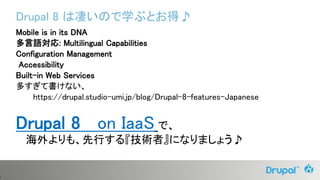 6
Drupal 8 は凄いので学ぶとお得♪
Mobile is in its DNA
多言語対応: Multilingual Capabilities
Configuration Management
Accessibility
Built-in Web Services
多すぎて書けない、
https://drupal.studio-umi.jp/blog/Drupal-8-features-Japanese
Drupal 8 on IaaS で、
海外よりも、先行する『技術者』になりましょう♪
 