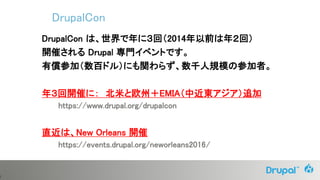 3
DrupalCon は、世界で年に３回（2014年以前は年２回）
開催される Drupal 専門イベントです。
有償参加（数百ドル）にも関わらず、数千人規模の参加者。
年３回開催に： 北米と欧州＋EMIA（中近東アジア）追加
https://www.drupal.org/drupalcon
直近は、New Orleans 開催
https://events.drupal.org/neworleans2016/
DrupalCon
 